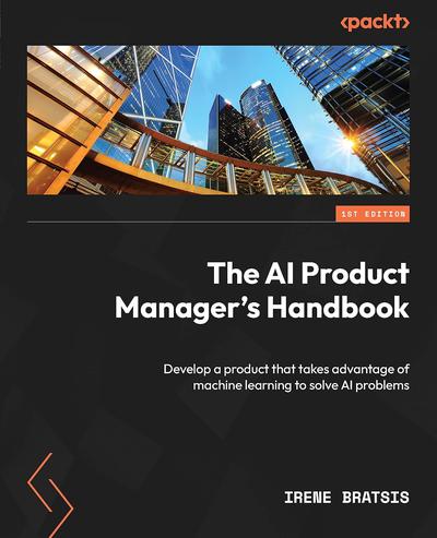 The AI Product Manager’s Handbook: Develop a product that takes advantage of machine learning to solve AI problems