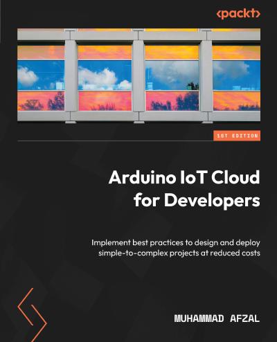 Arduino IoT Cloud for Developers: Implement best practices to design and deploy simple-to-complex projects at reduced costs