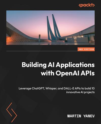 Building AI Applications with OpenAI APIs: Leverage ChatGPT, Whisper, and DALL-E APIs to build 10 innovative AI projects, 2nd Edition