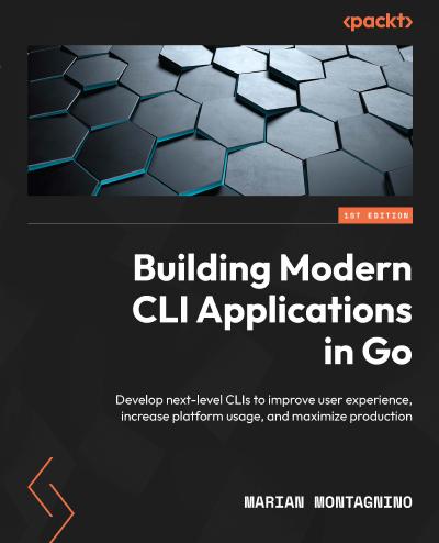 Building Modern CLI Applications in Go: Develop next-level CLIs to improve user experience, increase platform usage, and maximize production