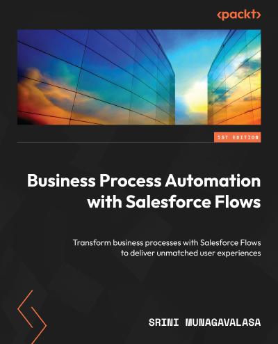 Business Process Automation with Salesforce Flow: Transforming business processes with Salesforce Flows to deliver unmatched user experiences