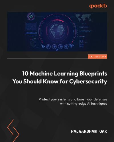 10 Machine Learning Blueprints You Should Know for Cybersecurity: Protect your systems and boost your defenses with cutting-edge AI techniques