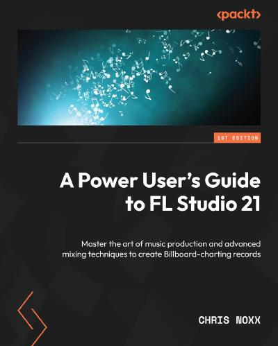 A Power User’s Guide to FL Studio 21: Master the art of music production and advanced mixing techniques to create Billboard-charting records