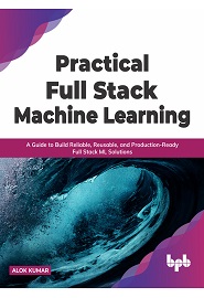 Practical Full Stack Machine Learning: A Guide to Build Reliable, Reusable, and Production-Ready Full Stack ML Solutions