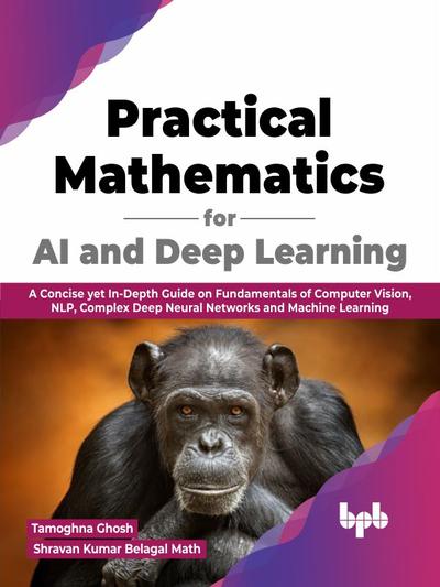 Practical Mathematics for AI and Deep Learning: A Concise yet In-Depth Guide on Fundamentals of Computer Vision, NLP, Complex Deep Neural Networks and Machine Learning