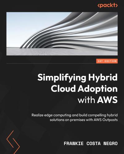 Simplifying Hybrid Cloud Adoption with AWS: Realize edge computing and build compelling hybrid solutions on premises with AWS Outposts