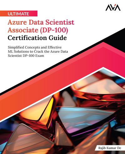 Ultimate Azure Data Scientist Associate (DP-100) Certification Guide: Simplified Concepts and Effective ML Solutions to Crack the Azure Data Scientist DP-100 Exam