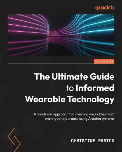 The Ultimate Guide to Informed Wearable Technology: A hands-on approach for creating wearables from prototype to purpose using Arduino systems